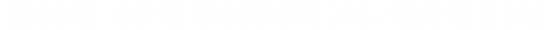 第１３期　２０１２年８月１８日[土]-１２月１５日[土]