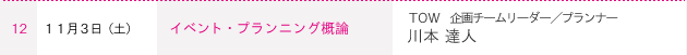 １２ １１月３日（土） イベント・プランニング概論　ＴＯＷ 企画チームリーダー／プランナー　川本 達人