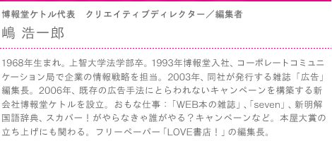 博報堂ケトル代表　クリエイティブディレクター／編集者　嶋 浩一郎　1968年生まれ。上智大学法学部卒。1993年博報堂入社、コーポレートコミュニケーション局で企業の情報戦略を担当。 2003年、同社が発行する雑誌「広告」編集長。2006年、既存の広告手法にとらわれないキャンペーンを構築する新会社博報堂ケトルを設立。おもな仕事：「WEB本の雑誌」、「seven」、新明解国語辞典、スカパー！がやらなきゃ誰がやる？キャンペーンなど。本屋大賞の立ち上げにも関わる。フリーペーパー「LOVE書店！」の編集長。