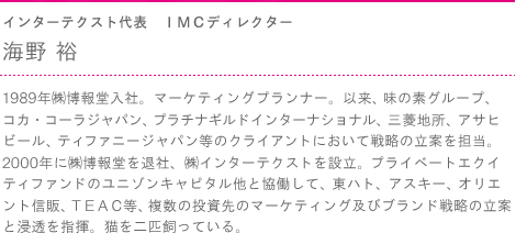 インターテクスト代表　ＩＭＣディレクター　海野 裕　1989年㈱博報堂入社。マーケティングプランナー。以来、味の素グループ、コカ・コーラジャパン、プラチナギルドインターナショナル、三菱地所、アサヒビール、ティファニージャパン等のクライアントにおいて戦略の立案を担当。2000年に㈱博報堂を退社、㈱インターテクストを設立。プライベートエクイティファンドのユニゾンキャピタル他と協働して、東ハト、アスキー、オリエント信販、ＴＥＡＣ等、複数の投資先のマーケティング及びブランド戦略の立案と浸透を指揮。猫を二匹飼っている。