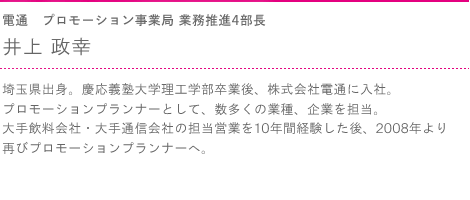 電通　プロモーション事業局 業務推進4部長　井上 政幸　埼玉県出身。慶応義塾大学理工学部卒業後、株式会社電通に入社。プロモーションプランナーとして、数多くの業種、企業を担当。大手飲料会社・大手通信会社の担当営業を10年間経験した後、2008年より再びプロモーションプランナーへ。