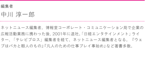 編集者　中川 淳一郎　ネットニュース編集者。博報堂コーポレート・コミュニケーション局で企業の広報活動業務に携わった後、2001年に退社。「日経エンタテインメント」ライター、「テレビブロス」編集者を経て、ネットニュース編集者となる。『ウェブはバカと暇人のもの』『凡人のための仕事プレイ事始め』など著書多数。