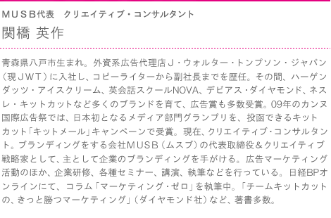 ＭＵＳＢ代表　クリエイティブ・コンサルタント　関橋 英作　青森県八戸市生まれ。外資系広告代理店Ｊ・ウォルター・トンプソン・ジャパン  （現ＪＷＴ）に入社し、コピーライターから副社長までを歴任。その間、ハーゲンダッツ・アイスクリーム、英会話スクールNOVA、デビアス・ダイヤモンド、ネスレ・キットカットなど多くのブランドを育て、広告賞も多数受賞。09年のカンヌ国際広告祭では、日本初となるメディア部門グランプリを、投函できるキットカット「キットメール」キャンペーンで受賞。現在、クリエイティブ・コンサルタント。ブランディングをする会社ＭＵＳＢ（ムスブ）の代表取締役＆クリエイティブ戦略家として、主として企業のブランディングを手がける。広告マーケティング活動のほか、企業研修、各種セミナー、講演、執筆などを行っている。日経BPオンラインにて、コラム「マーケティング・ゼロ」を執筆中。「チームキットカットの、きっと勝つマーケティング」（ダイヤモンド社）など、著書多数。