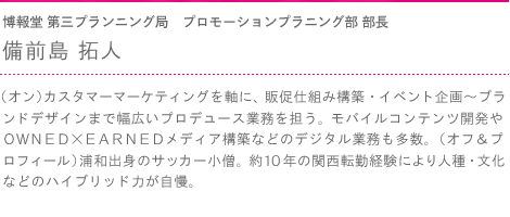 博報堂 第三プランニング局　プロモーションプラニング部 部長　備前島 拓人　（オン）カスタマーマーケティングを軸に、販促仕組み構築・イベント企画～ブランドデザインまで幅広いプロデュース業務を担う。モバイルコンテンツ開発やＯＷＮＥＤ×ＥＡＲＮＥＤメディア構築などのデジタル業務も多数。（オフ＆プロフィール）浦和出身のサッカー小僧。約１０年の関西転勤経験により人種・文化などのハイブリッド力が自慢。