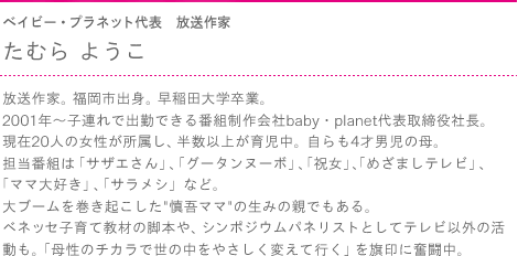 ベイビー・プラネット代表　放送作家　たむらようこ　放送作家。福岡市出身。早稲田大学卒業。2001年～子連れで出勤できる番組制作会社baby・planet代表取締役社長。現在20人の女性が所属し、半数以上が育児中。自らも4才男児の母。担当番組は「サザエさん」、「グータンヌーボ」、「祝女」、「めざましテレビ」、「ママ大好き」、「サラメシ」など。大ブームを巻き起こした“慎吾ママ”の生みの親でもある。ベネッセ子育て教材の脚本や、シンポジウムパネリストとしてテレビ以外の活動も。「母性のチカラで世の中をやさしく変えて行く」を旗印に奮闘中。