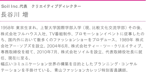 Ｓｏｉｌ Ｉｎｃ.代表　クリエイティブディレクター　長谷川 増　1958年 東京生まれ。上智大学国際学部入学（現、比較文化交流学部）その後、株式会社フルハウス入社、TV番組制作、プロモーションイベントに従事したのち、国内外において数多くのファッションショーをプロデュース。1989年 株式会社アー・ソブズを設立。2004年6月、株式会社ティー・ツー・クリエイティブ、専務取締役を経て、2010年7月、株式会社ソイルを設立、代表取締役社長に就任、現在に至る。幅広いコミュニケーション世界の構築を目的としたプランニング・コンサルテーションを手掛けている。青山ファッションカレッジ特別客員講師。