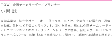 ＴＯＷ　企画チームリーダー／プランナー　小柴 誠　大学卒業後、株式会社テー・オー・ダブリューに入社。企画部に配属され、通信、自動車、飲料など多数のクライアント、商材を担当。現在は企画チームリーダーとしてプランニングにおけるクライアントワークに従事。自社スクール「TOWプランナーズスクール」は第1期より事務局として関わり、10期からは講師も務める。