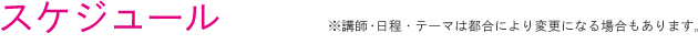 スケジュール　※講師・日程・テーマは都合により変更になる場合もあります。