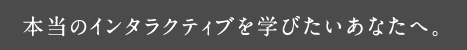 本当のインタラクティブを学びたいあなたへ。