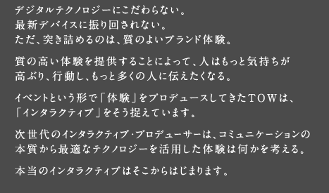 「体験」をプロデュースしてきたＴＯＷは、「インタラクティブ」は質の高い体験によって人はもっと気持ちが高ぶり、もっと多くの人に伝えたくなる、と捉えています。